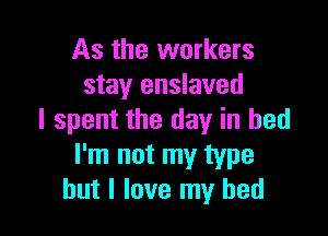 As the workers
stay enslaved

I spent the day in bed
I'm not my type
but I love my bed