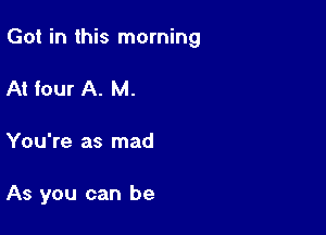 Got in this morning

At four A. M.
You're as mad

As you can be