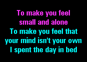 To make you feel
small and alone
To make you feel that
your mind isn't your own
I spent the day in bed