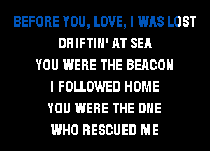 BEFORE YOU, LOVE, I WAS LOST
DRIFTIH' AT SEA
YOU WERE THE BEACON
I FOLLOWED HOME
YOU WERE THE ONE
WHO RESCUED ME