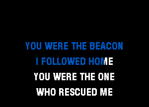 YOU WERE THE BEACON
I FOLLOWED HOME
YOU WERE THE ONE

WHO RESCUED ME I