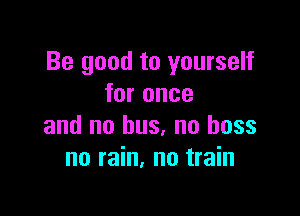 Be good to yourself
for once

and no bus, no boss
no rain, no train
