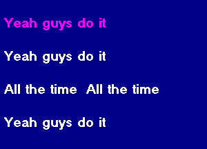 Yeah guys do it

All the time All the time

Yeah guys do it
