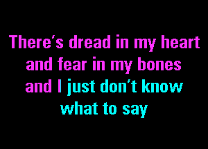 There's dread in my heart
and fear in my bones
and I iust don't know

what to say