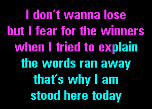 I don't wanna lose
but I fear for the winners
when I tried to explain
the words ran away
that's why I am
stood here today