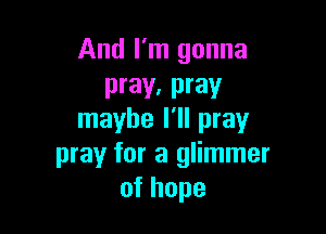 And I'm gonna
pray, pray

maybe I'll pray
pray for a glimmer
ofhope