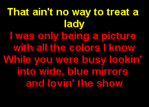 That ain't no way to treat a
lady
I was only being a picture
with all the colors I know
While you were busy lookin'
into wide, blue mirrors
and lovin' the show