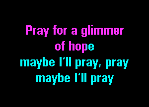 Pray for a glimmer
ofhope

maybe I'll pray, pray
maybe I'll pray
