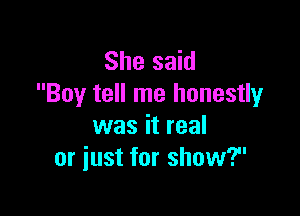 She said
Boy tell me honestly

was it real
or just for show?