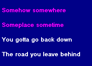 You gotta go back down

The road you leave behind