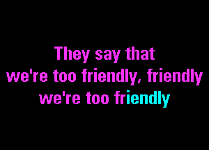 They say that

we're too friendly, friendlyr
we're too friendly