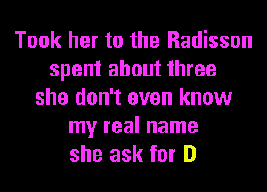 Took her to the Radisson
spent about three
she don't even know
my real name
she ask for D