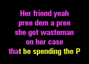 Her friend yeah
pree dem a pree

she got wasteman
on her case
that be spending the P