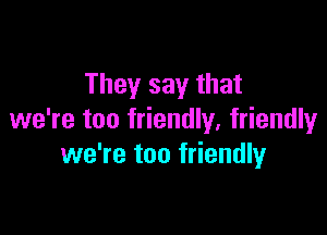 They say that

we're too friendly, friendlyr
we're too friendly