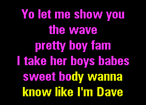 Yo let me show you
the wave
pretty boy fam
I take her boys babes
sweet body wanna

know like I'm Dave I
