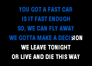 YOU GOT A FAST CAR
IS IT FAST ENOUGH
SO, WE CAN FLY AWAY
WE GOTTA MAKE A DECISION
WE LEAVE TONIGHT
0R LIVE AND DIE THIS WAY