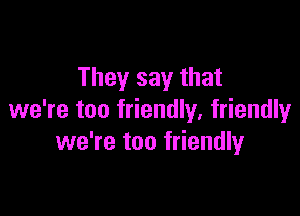 They say that

we're too friendly, friendlyr
we're too friendly