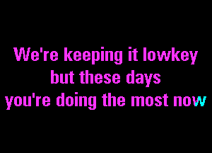 We're keeping it Iowkey

but these days
you're doing the must now