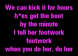 We can kick it for hours
heees get the boot
by the minute
I tell her footwork
footwork
when you do her, do her