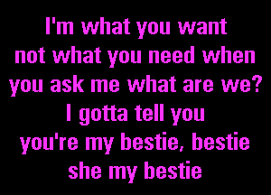 I'm what you want
not what you need when
you ask me what are we?
I gotta tell you
you're my hestie, hestie
she my hestie