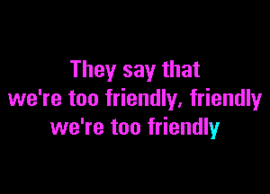 They say that

we're too friendly, friendlyr
we're too friendly