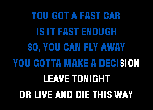 YOU GOT A FAST CAR
IS IT FAST ENOUGH
SO, YOU CAN FLY AWAY
YOU GOTTA MAKE A DECISION
LEAVE TONIGHT
0R LIVE AND DIE THIS WAY