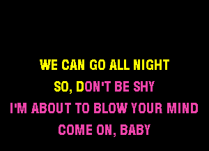 WE CAN GO ALL NIGHT
SO, DON'T BE SHY
I'M ABOUT T0 BLOW YOUR MIND
COME ON, BABY