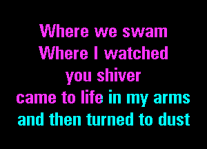 Where we swam
Where I watched
you shiver
came to life in my arms
and then turned to dust