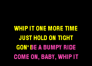 I.MHIP IT ONE MORE TIME
JUST HOLD 0 TIGHT
GON' BE A BUMPY RIDE

COME ON, BABY, WHIP IT I