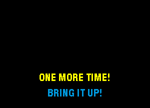 ONE MORE TIME!
BRING IT UP!