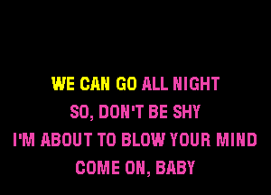 WE CAN GO ALL NIGHT
SO, DON'T BE SHY
I'M ABOUT T0 BLOW YOUR MIND
COME ON, BABY