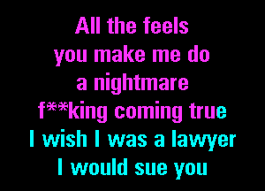 All the feels
you make me do
a nightmare

fwking coming true
I wish I was a lawyer
I would sue you