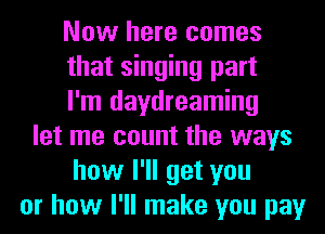 Now here comes
that singing part
I'm daydreaming
let me count the ways
how I'll get you
or how I'll make you pay