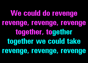 We could do revenge
revenge, revenge, revenge
together, together
together we could take
revenge, revenge, revenge