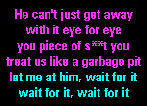 He can't iust get away
with it eye for eye
you piece of swat you
treat us like a garbage pit
let me at him, wait for it
wait for it, wait for it