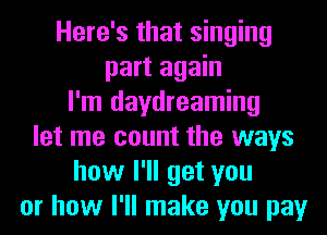Here's that singing
part again
I'm daydreaming
let me count the ways
how I'll get you
or how I'll make you pay
