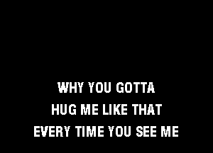 WHY YOU GOTTA
HUG ME LIKE THAT
EVERY TIME YOU SEE ME
