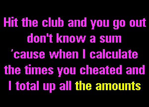 Hit the club and you go out
don't know a sum
'cause when I calculate
the times you cheated and
I total up all the amounts