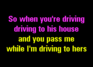 So when you're driving
driving to his house
and you pass me
while I'm driving to hers