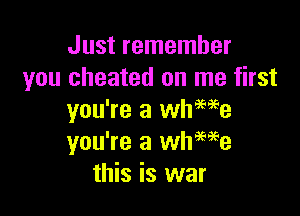 Just remember
you cheated on me first

you're a wheme
you're a whwe
this is war