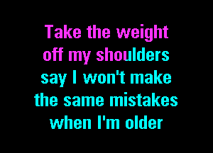 Take the weight
off my shoulders

say I won't make
the same mistakes
when I'm older