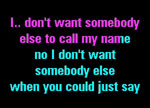 l.. don't want somebody
else to call my name
no I don't want
somebody else
when you could iust say