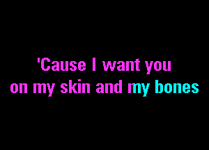 'Cause I want you

on my skin and my bones