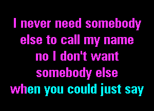 I never need somebody
else to call my name
no I don't want
somebody else
when you could iust say
