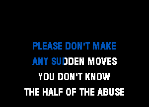 PLEASE DON'T MAKE
ANY SUDDEN MOVES
YOU DON'T KNOW

THE HALF OF THE ABUSE l