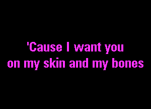 'Cause I want you

on my skin and my bones