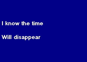 I know the time

Will disappear