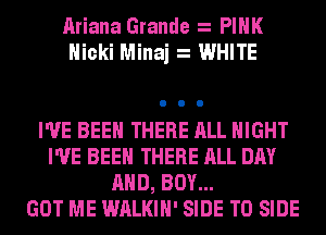 Ariana Grande PINK
Nicki Minaj WHITE

I'VE BEEN THERE ALL NIGHT
I'VE BEEN THERE ALL DAY
AND, BOY...

GOT ME WALKIH' SIDE T0 SIDE