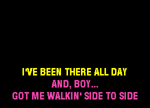 I'VE BEEN THERE ALL DAY
AND, BOY...
GOT ME WALKIH' SIDE T0 SIDE