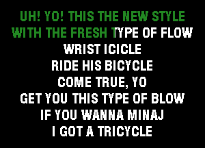 UH! Y0! THIS THE NEW STYLE
WITH THE FRESH TYPE OF FLOW
WRIST ICICLE
RIDE HIS BICYCLE
COME TRUE, Y0
GET YOU THIS TYPE OF BLOW
IF YOU WANNA MIHAJ
I GOT A TRICYCLE